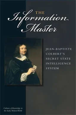 The Information Master: Jean-Baptiste Colbert's Secret State Intelligence System (Cultures of Knowledge in the Early Modern World)