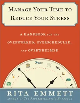 Manage Your Time to Reduce Your Stress: A Handbook for the Overworked, Overscheduled, and Overwhelmed