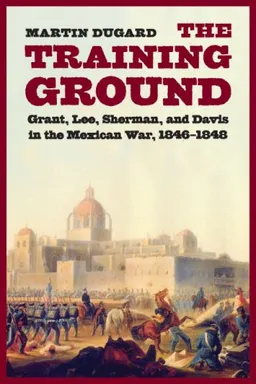 The Training Ground: Grant, Lee, Sherman, and Davis in the Mexican War, 1846-1848