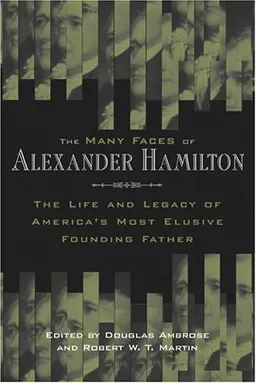 The Many Faces of Alexander Hamilton: The Life and Legacy of America's Most Elusive Founding Father