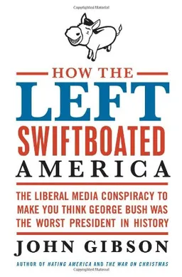 How the Left Swiftboated America: The Liberal Media Conspiracy to Make You Think George Bush Was the Worst President in History