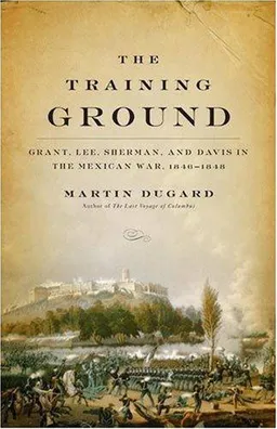 The Training Ground: Grant, Lee, Sherman, and Davis in the Mexican War, 1846-1848