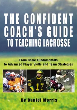 The Confident Coach's Guide to Teaching Lacrosse: From Basic Fundamentals to Advanced Player Skills and Team Strategies
