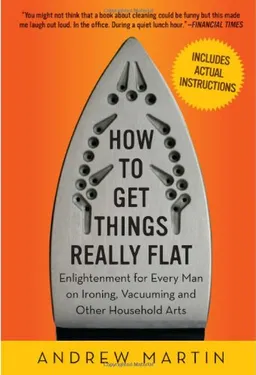 How to Get Things Really Flat: Enlightenment for Every Man on Ironing, Vacuuming and Other Household Arts