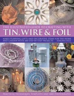 The Illustrated Guide to Crafting with Tin, Wire and Foil: Create stunning decorative items for the home and garden with 100 step-by-step projects