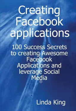 Creating Facebook applications - 100 Success Secrets to creating Awesome Facebook Applications and leverage Social Media