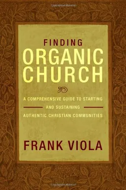 Finding Organic Church: A Comprehensive Guide to Starting and Sustaining Authentic Christian Communities